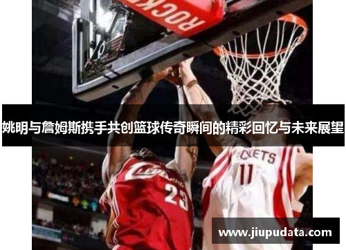 姚明与詹姆斯携手共创篮球传奇瞬间的精彩回忆与未来展望