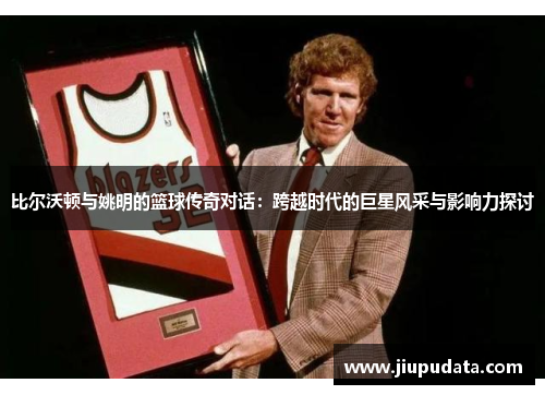 比尔沃顿与姚明的篮球传奇对话：跨越时代的巨星风采与影响力探讨