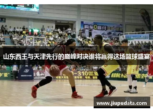 山东西王与天津先行的巅峰对决谁将赢得这场篮球盛宴