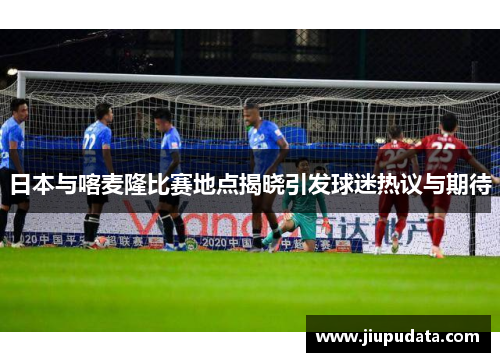 日本与喀麦隆比赛地点揭晓引发球迷热议与期待
