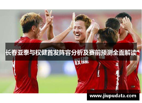 长春亚泰与权健首发阵容分析及赛前预测全面解读